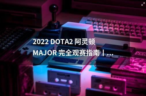 2022 DOTA2 阿灵顿 MAJOR 完全观赛指南丨赛程安排和收看渠道一网打尽-第1张-游戏信息-龙启网