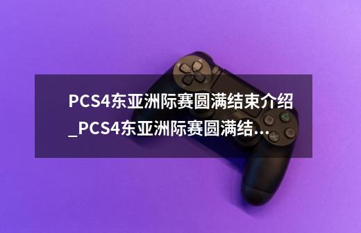 PCS4东亚洲际赛圆满结束介绍_PCS4东亚洲际赛圆满结束是什么-第1张-游戏信息-龙启网