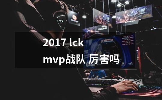 2017 lck mvp战队 厉害吗-第1张-游戏信息-龙启网