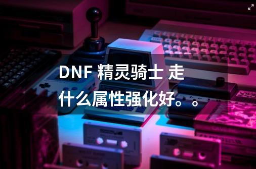 DNF 精灵骑士 走什么属性强化好。。-第1张-游戏信息-龙启网