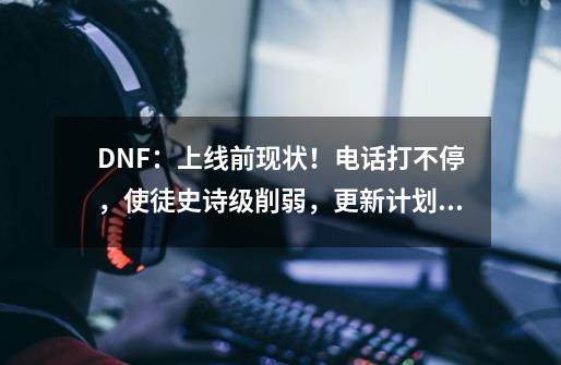 DNF：上线前现状！电话打不停，使徒史诗级削弱，更新计划曝光-第1张-游戏信息-龙启网