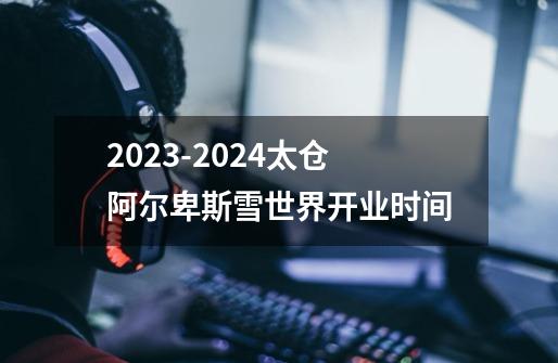 2023-2024太仓阿尔卑斯雪世界开业时间-第1张-游戏信息-龙启网