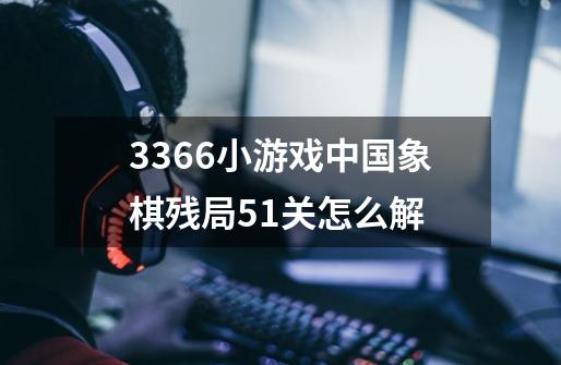 3366小游戏中国象棋残局51关怎么解-第1张-游戏信息-龙启网