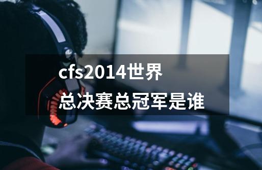 cfs2014世界总决赛总冠军是谁-第1张-游戏信息-龙启网