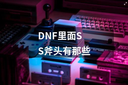 DNF里面SS斧头有那些-第1张-游戏信息-龙启网