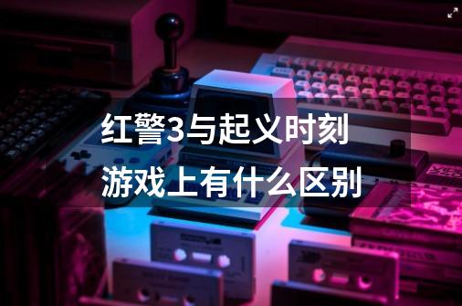 红警3与起义时刻 游戏上有什么区别-第1张-游戏信息-龙启网