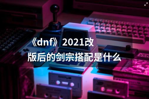 《dnf》2021改版后的剑宗搭配是什么-第1张-游戏信息-龙启网