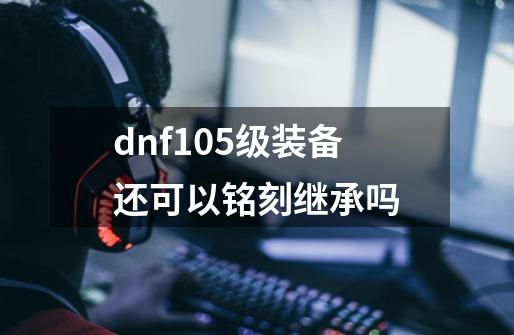 dnf105级装备还可以铭刻继承吗-第1张-游戏信息-龙启网