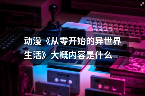 动漫《从零开始的异世界生活》大概内容是什么-第1张-游戏信息-龙启网