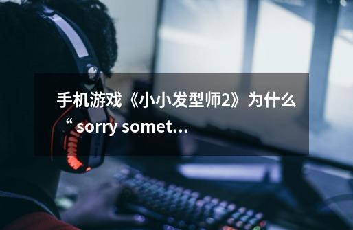 手机游戏《小小发型师2》为什么“ sorry something went wrong”-第1张-游戏信息-龙启网