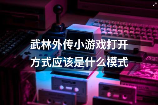 武林外传小游戏打开方式应该是什么模式-第1张-游戏信息-龙启网