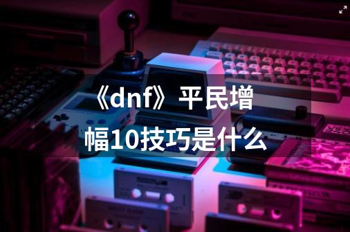 《dnf》平民增幅10技巧是什么-第1张-游戏信息-龙启网