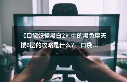 《口袋妖怪黑白2》中的黑色摩天楼6层的攻略是什么？_口袋妖怪黑白2图文流程攻略-第1张-游戏信息-龙启网