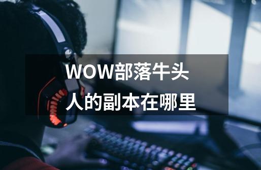 WOW部落牛头人的副本在哪里-第1张-游戏信息-龙启网