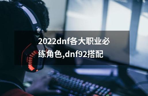 2022dnf各大职业必练角色,dnf92搭配-第1张-游戏信息-龙启网