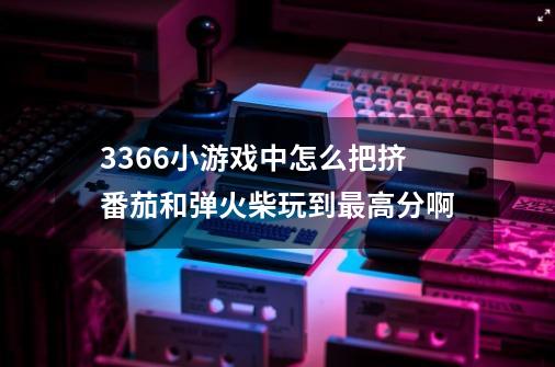 3366小游戏中怎么把挤番茄和弹火柴玩到最高分啊-第1张-游戏信息-龙启网