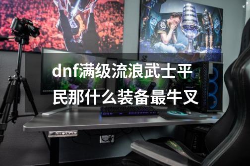 dnf满级流浪武士平民那什么装备最牛叉-第1张-游戏信息-龙启网