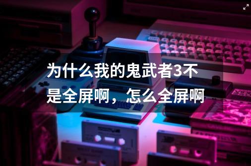 为什么我的鬼武者3不是全屏啊，怎么全屏啊-第1张-游戏信息-龙启网