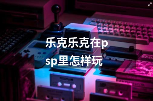 乐克乐克在psp里怎样玩-第1张-游戏信息-龙启网