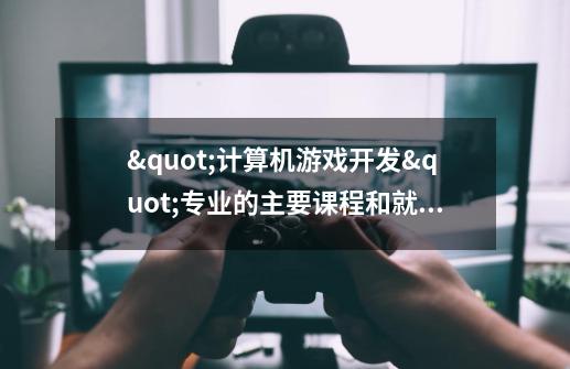 "计算机游戏开发"专业的主要课程和就业方向-第1张-游戏信息-龙启网