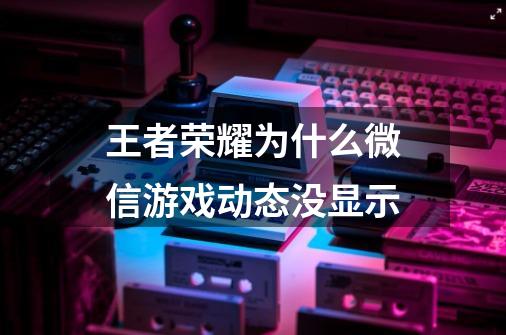 王者荣耀为什么微信游戏动态没显示-第1张-游戏信息-龙启网