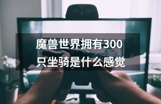 魔兽世界拥有300只坐骑是什么感觉-第1张-游戏信息-龙启网