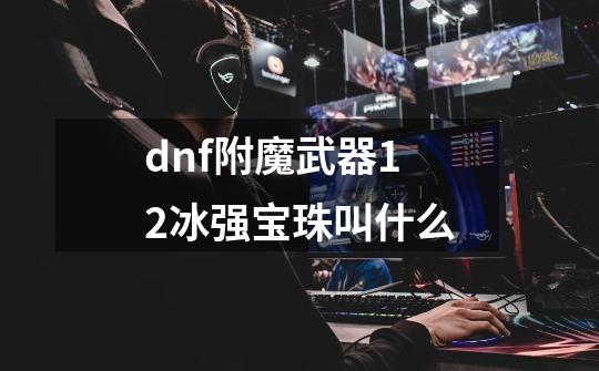 dnf附魔武器12冰强宝珠叫什么-第1张-游戏信息-龙启网