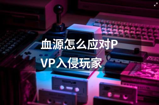 血源怎么应对PVP入侵玩家-第1张-游戏信息-龙启网