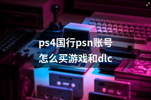 ps4国行psn账号怎么买游戏和dlc-第1张-游戏信息-龙启网