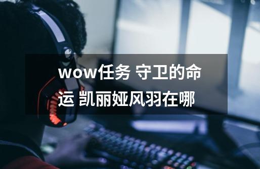 wow任务 守卫的命运 凯丽娅风羽在哪-第1张-游戏信息-龙启网