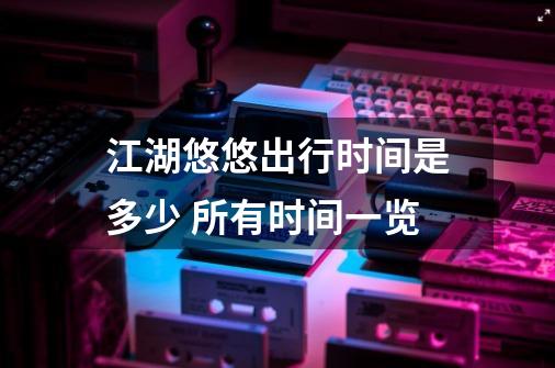 江湖悠悠出行时间是多少 所有时间一览-第1张-游戏信息-龙启网