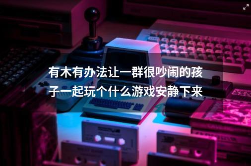 有木有办法让一群很吵闹的孩子一起玩个什么游戏安静下来-第1张-游戏信息-龙启网