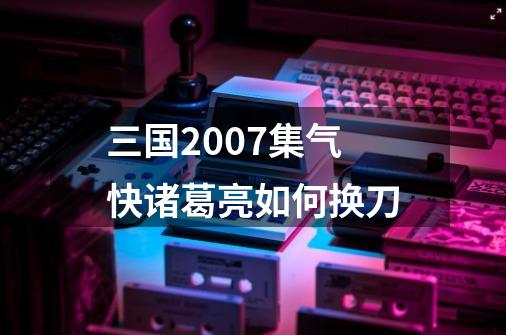 三国2007集气快诸葛亮如何换刀-第1张-游戏信息-龙启网