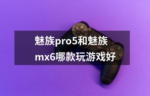 魅族pro5和魅族mx6哪款玩游戏好-第1张-游戏信息-龙启网