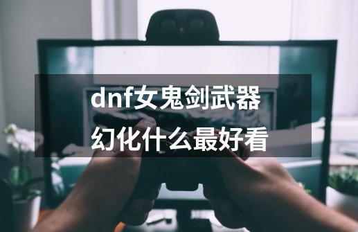 dnf女鬼剑武器幻化什么最好看-第1张-游戏信息-龙启网