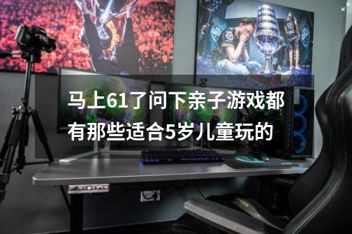 马上6.1了问下亲子游戏都有那些适合5岁儿童玩的-第1张-游戏信息-龙启网