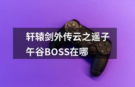 轩辕剑外传云之遥子午谷BOSS在哪-第1张-游戏信息-龙启网