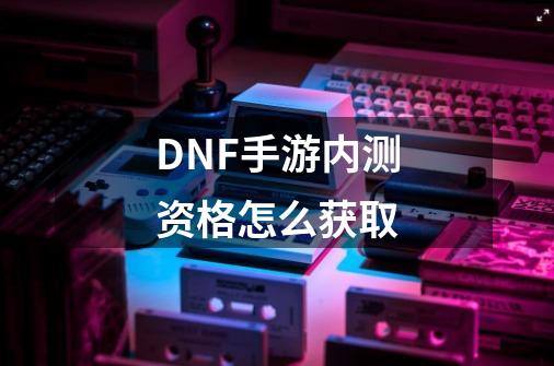 DNF手游内测资格怎么获取-第1张-游戏信息-龙启网