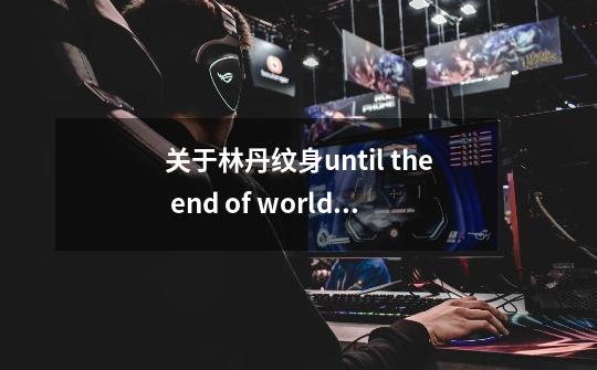 关于林丹纹身until the end of world世界前要不要加the-第1张-游戏信息-龙启网