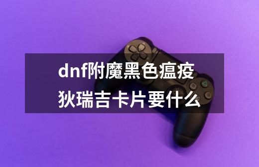 dnf附魔黑色瘟疫狄瑞吉卡片要什么-第1张-游戏信息-龙启网