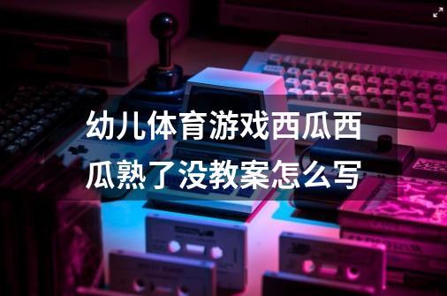 幼儿体育游戏西瓜西瓜熟了没教案怎么写-第1张-游戏信息-龙启网