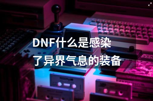 DNF什么是感染了异界气息的装备-第1张-游戏信息-龙启网