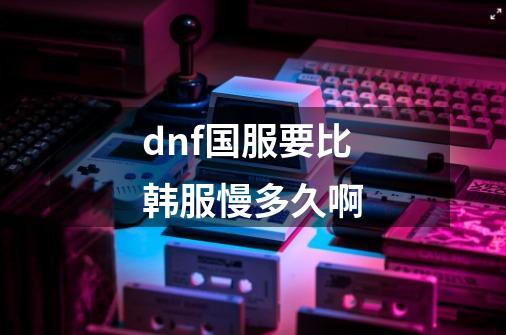 dnf国服要比韩服慢多久啊-第1张-游戏信息-龙启网