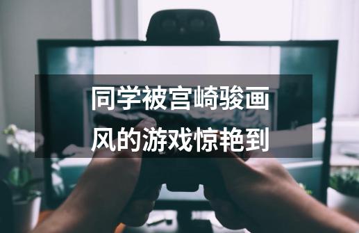 同学被宫崎骏画风的游戏惊艳到-第1张-游戏信息-龙启网