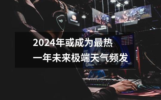 2024年或成为最热一年未来极端天气频发-第1张-游戏信息-龙启网