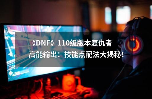 《DNF》110级版本复仇者高能输出：技能点配法大揭秘！-第1张-游戏信息-龙启网