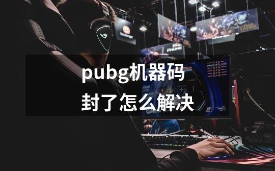 pubg机器码封了怎么解决-第1张-游戏信息-龙启网