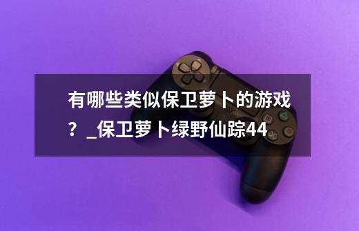 有哪些类似保卫萝卜的游戏？_保卫萝卜绿野仙踪44-第1张-游戏信息-龙启网