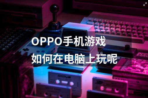 OPPO手机游戏如何在电脑上玩呢-第1张-游戏信息-龙启网