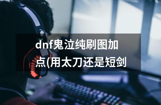 dnf鬼泣纯刷图加点(用太刀还是短剑-第1张-游戏信息-龙启网